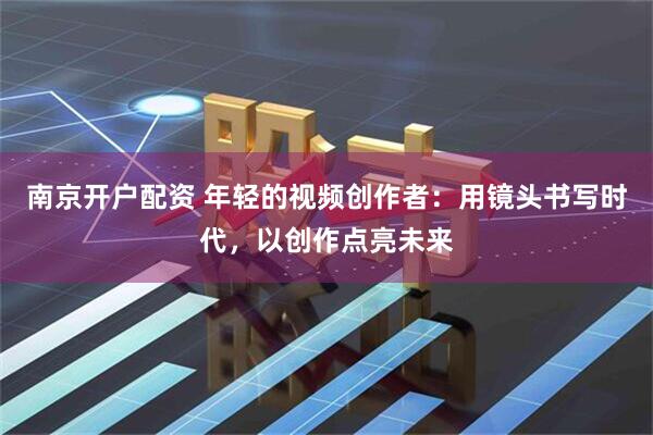 南京开户配资 年轻的视频创作者：用镜头书写时代，以创作点亮未来