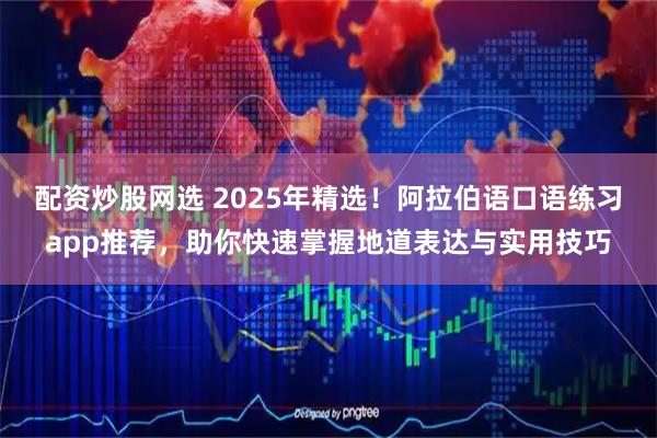 配资炒股网选 2025年精选！阿拉伯语口语练习app推荐，助你快速掌握地道表达与实用技巧