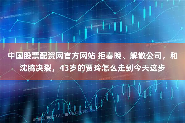 中国股票配资网官方网站 拒春晚、解散公司，和沈腾决裂，43岁的贾玲怎么走到今天这步