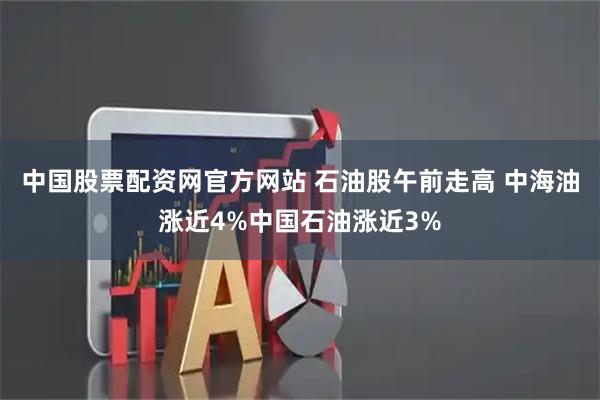 中国股票配资网官方网站 石油股午前走高 中海油涨近4%中国石油涨近3%