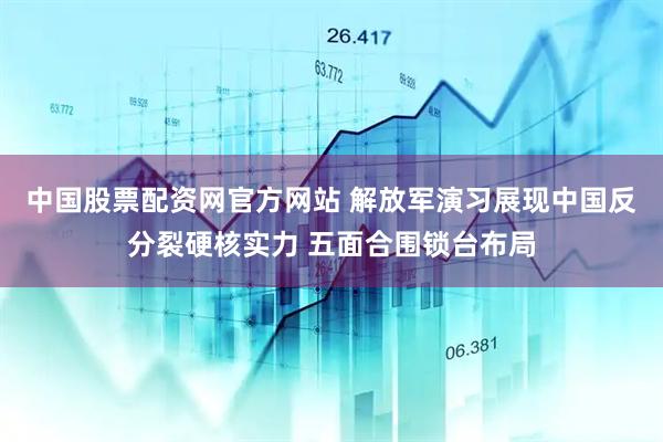 中国股票配资网官方网站 解放军演习展现中国反分裂硬核实力 五面合围锁台布局