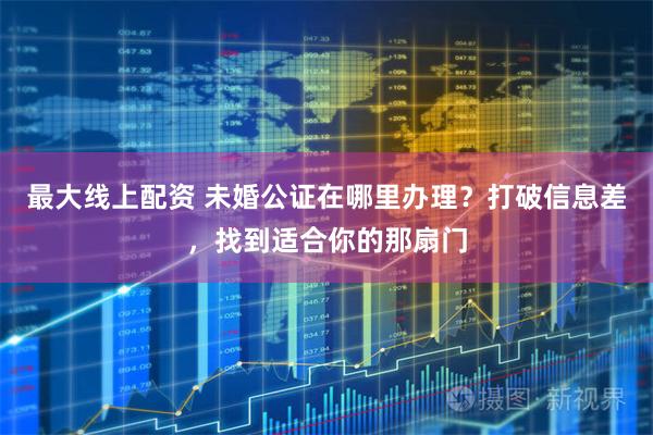 最大线上配资 未婚公证在哪里办理？打破信息差，找到适合你的那扇门