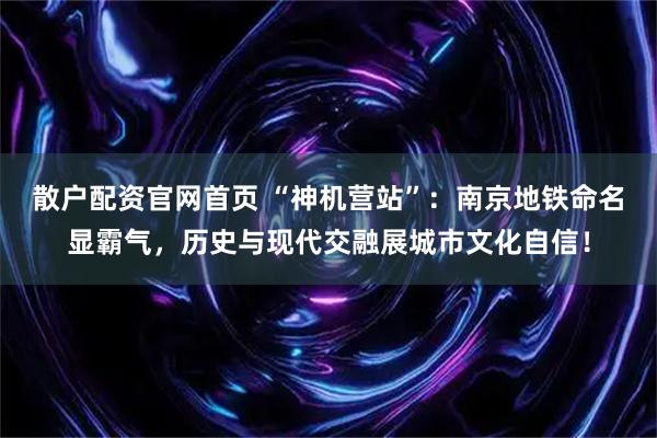 散户配资官网首页 “神机营站”：南京地铁命名显霸气，历史与现代交融展城市文化自信！
