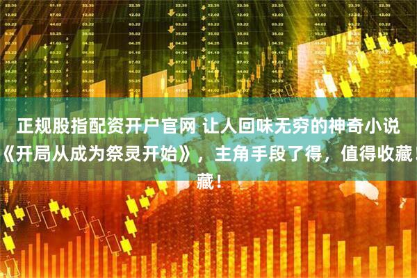 正规股指配资开户官网 让人回味无穷的神奇小说《开局从成为祭灵开始》，主角手段了得，值得收藏！