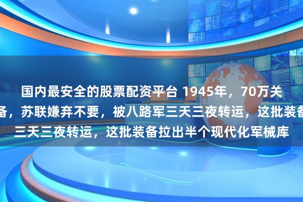 国内最安全的股票配资平台 1945年，70万关东军投降后留下海量装备，苏联嫌弃不要，被八路军三天三夜转运，这批装备拉出半个现代化军械库