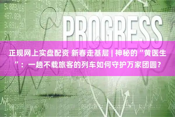 正规网上实盘配资 新春走基层 | 神秘的“黄医生”：一趟不载旅客的列车如何守护万家团圆？