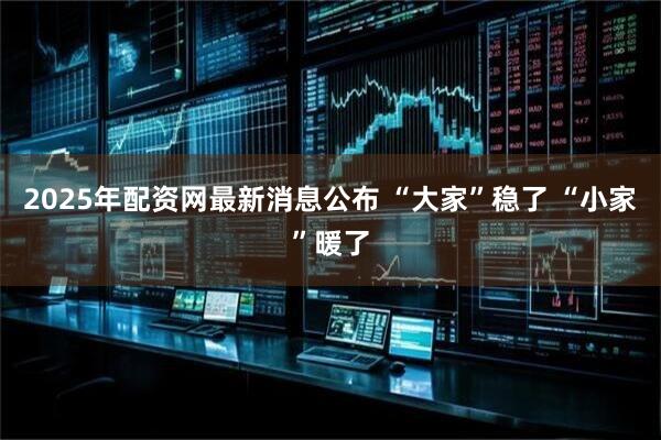 2025年配资网最新消息公布 “大家”稳了 “小家”暖了