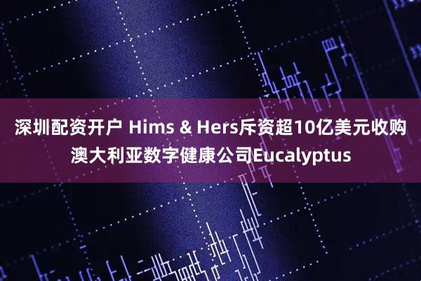 深圳配资开户 Hims & Hers斥资超10亿美元收购澳大利亚数字健康公司Eucalyptus