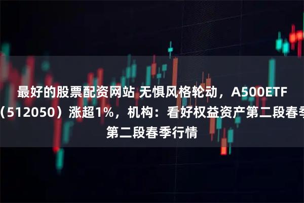 最好的股票配资网站 无惧风格轮动，A500ETF基金（512050）涨超1%，机构：看好权益资产第二段春季行情