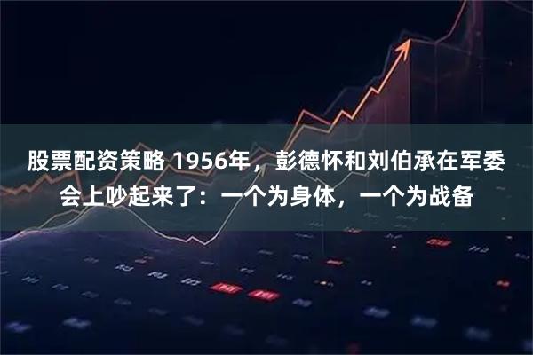 股票配资策略 1956年，彭德怀和刘伯承在军委会上吵起来了：一个为身体，一个为战备