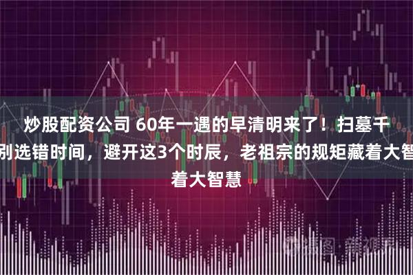 炒股配资公司 60年一遇的早清明来了！扫墓千万别选错时间，避开这3个时辰，老祖宗的规矩藏着大智慧