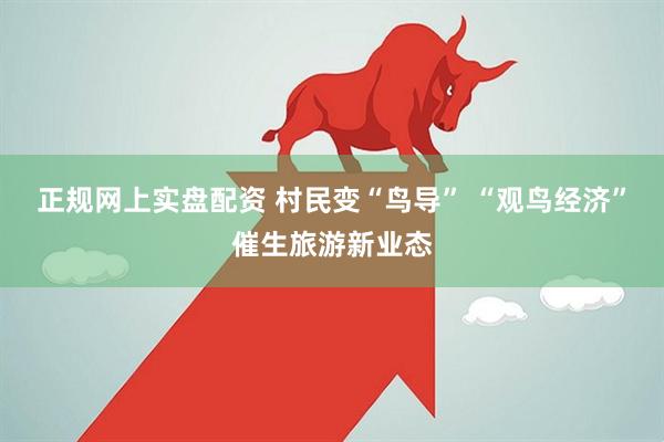 正规网上实盘配资 村民变“鸟导” “观鸟经济”催生旅游新业态
