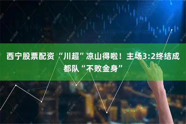 西宁股票配资 “川超”凉山得啦！主场3:2终结成都队“不败金身”