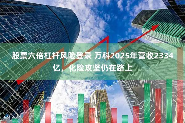 股票六倍杠杆风险登录 万科2025年营收2334亿，化险攻坚仍在路上
