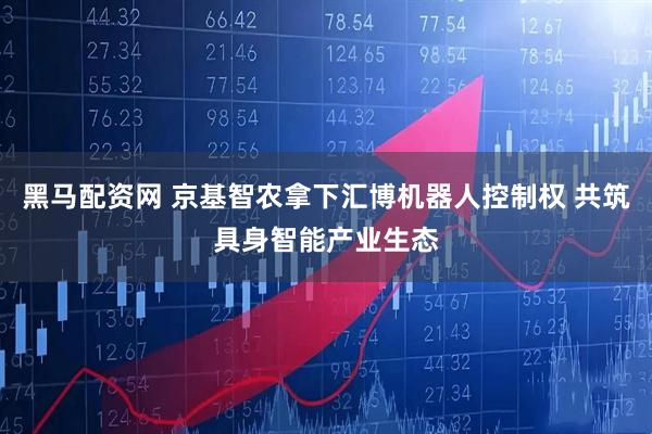 黑马配资网 京基智农拿下汇博机器人控制权 共筑具身智能产业生态