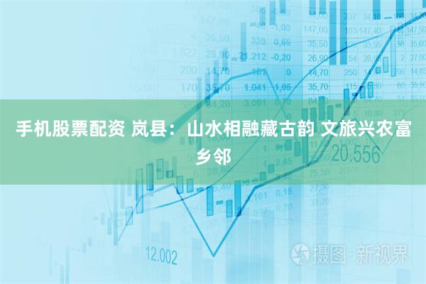 手机股票配资 岚县：山水相融藏古韵 文旅兴农富乡邻