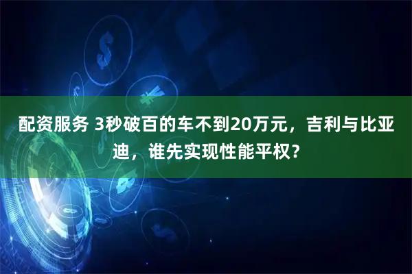 配资服务 3秒破百的车不到20万元，吉利与比亚迪，谁先实现性能平权？